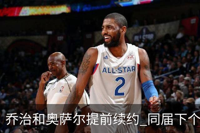 乔治&奥萨尔提前续约 同届下个会是谁？米勒有望2亿 波杰尚需观望